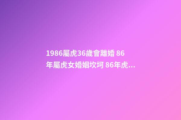 1986屬虎36歲會離婚 86年屬虎女婚姻坎坷 86年虎女有幾次婚姻狀況 1986屬虎36歲會離婚-第1張-觀點-玄機派
